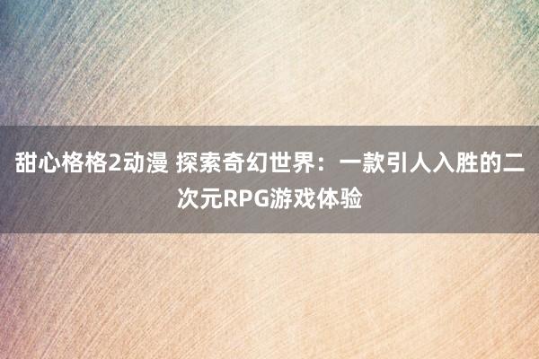 甜心格格2动漫 探索奇幻世界：一款引人入胜的二次元RPG游戏体验