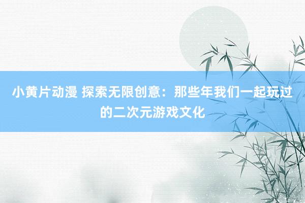 小黄片动漫 探索无限创意：那些年我们一起玩过的二次元游戏文化