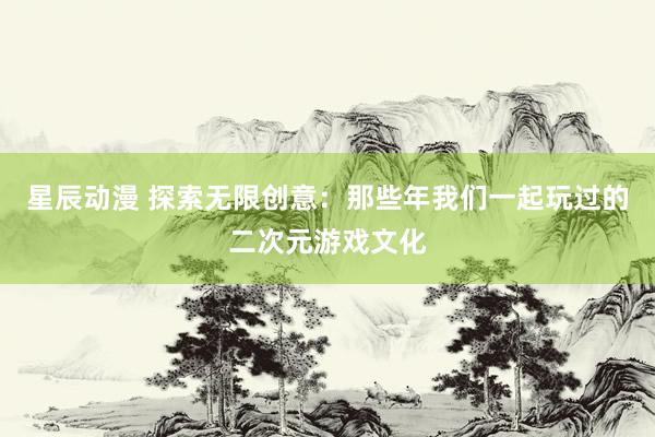 星辰动漫 探索无限创意：那些年我们一起玩过的二次元游戏文化