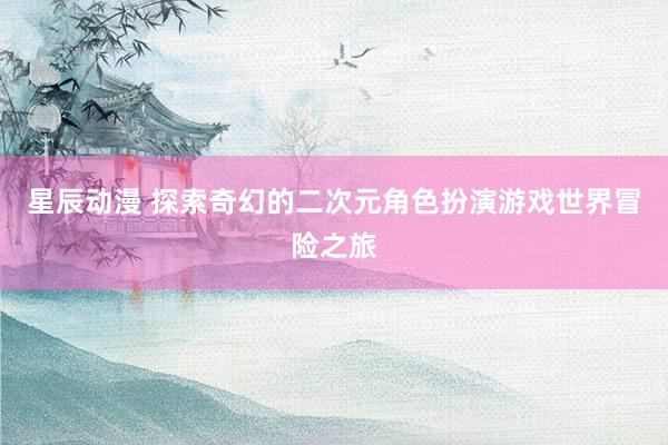 星辰动漫 探索奇幻的二次元角色扮演游戏世界冒险之旅