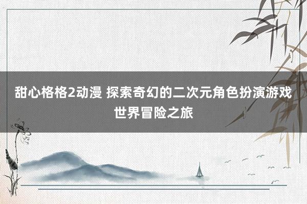 甜心格格2动漫 探索奇幻的二次元角色扮演游戏世界冒险之旅